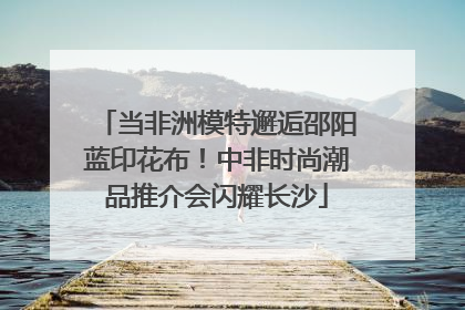 当非洲模特邂逅邵阳蓝印花布！中非时尚潮品推介会闪耀长沙