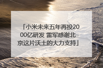 小米未来五年再投2000亿研发 雷军感谢北京这片沃土的大力支持
