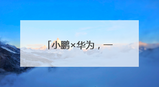 小鹏×华为，一场国产智能化科技的“追光实验”