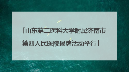 山东第二医科大学附属济南市第四人民医院揭牌活动举行