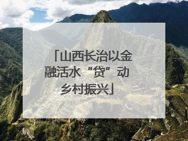 山西长治以金融活水“贷”动乡村振兴