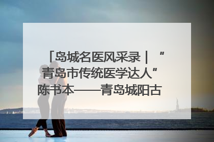 岛城名医风采录｜“青岛市传统医学达人”陈书本——青岛城阳古镇正骨医院骨伤科