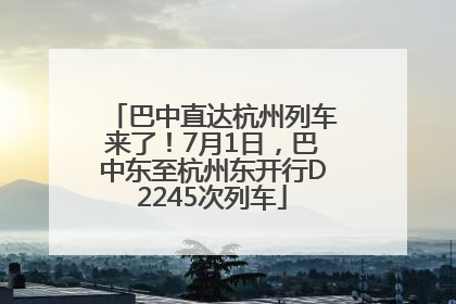 巴中直达杭州列车来了！7月1日，巴中东至杭州东开行D2245次列车