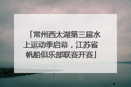 常州西太湖第三届水上运动季启幕，江苏省帆船俱乐部联赛开赛