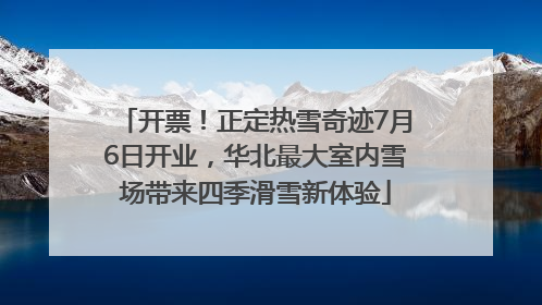 开票！正定热雪奇迹7月6日开业，华北最大室内雪场带来四季滑雪新体验