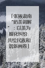 张掖肃南“奶茶调解”：以茶为媒化纠纷 共绘民族和谐新画卷