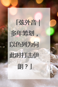 弦外音｜多年筹划，以色列为何此时打击伊朗？