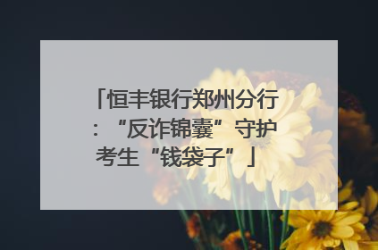 恒丰银行郑州分行：“反诈锦囊”守护考生“钱袋子”