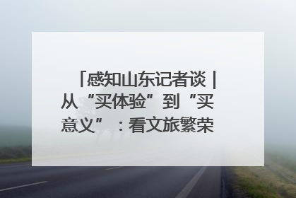 感知山东记者谈｜从“买体验”到“买意义”：看文旅繁荣背后的幸福新定义