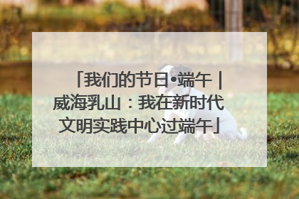 我们的节日•端午｜威海乳山：我在新时代文明实践中心过端午