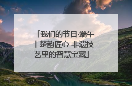 我们的节日·端午丨楚韵匠心 非遗技艺里的智慧宝藏