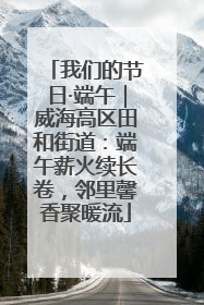 我们的节日·端午｜威海高区田和街道：端午薪火续长卷，邻里馨香聚暖流
