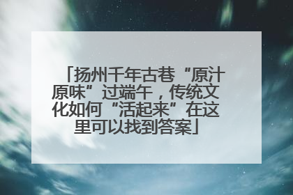 扬州千年古巷“原汁原味”过端午，传统文化如何“活起来”在这里可以找到答案