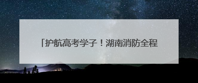 护航高考学子！湖南消防全程驻守，“秒级响应”保安全