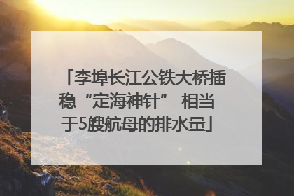 李埠长江公铁大桥插稳“定海神针” 相当于5艘航母的排水量