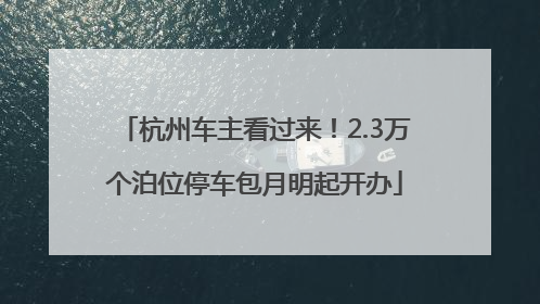 杭州车主看过来！2.3万个泊位停车包月明起开办