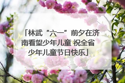 林武“六一”前夕在济南看望少年儿童 祝全省少年儿童节日快乐