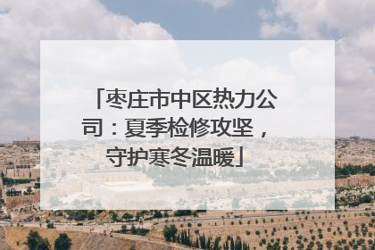 枣庄市中区热力公司：夏季检修攻坚，守护寒冬温暖