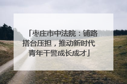 枣庄市中法院：铺路搭台压担，推动新时代青年干警成长成才