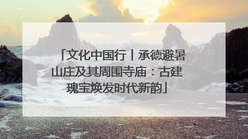 文化中国行丨承德避暑山庄及其周围寺庙：古建瑰宝焕发时代新韵