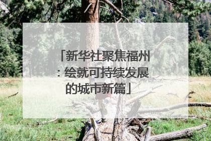 新华社聚焦福州：绘就可持续发展的城市新篇