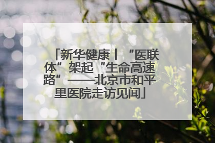 新华健康丨“医联体”架起“生命高速路”——北京市和平里医院走访见闻
