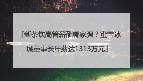 新茶饮高管薪酬哪家强？蜜雪冰城董事长年薪达1313万元