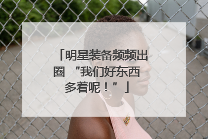 明星装备频频出圈 “我们好东西多着呢！”