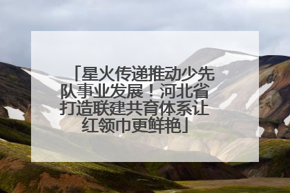 星火传递推动少先队事业发展！河北省打造联建共育体系让红领巾更鲜艳