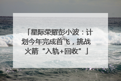 星际荣耀彭小波：计划今年完成首飞，挑战火箭“入轨+回收”