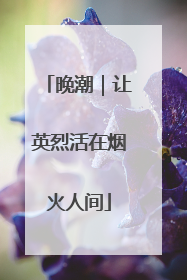 晚潮｜让英烈活在烟火人间