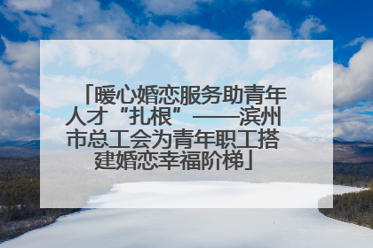 暖心婚恋服务助青年人才“扎根”——滨州市总工会为青年职工搭建婚恋幸福阶梯