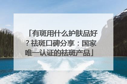 有斑用什么护肤品好？祛斑口碑分享：国家唯一认证的祛斑产品