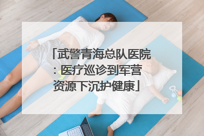 武警青海总队医院：医疗巡诊到军营  资源下沉护健康