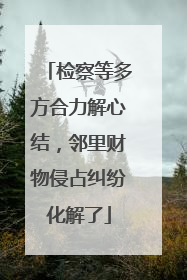 检察等多方合力解心结，邻里财物侵占纠纷化解了