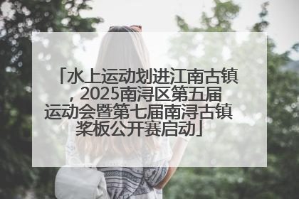 水上运动划进江南古镇，2025南浔区第五届运动会暨第七届南浔古镇桨板公开赛启动