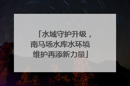 水域守护升级，南马场水库水环境维护再添新力量