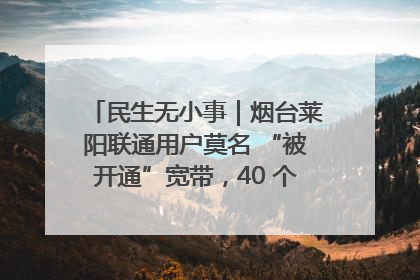 民生无小事｜烟台莱阳联通用户莫名 “被开通”宽带，40 个月扣费无人知