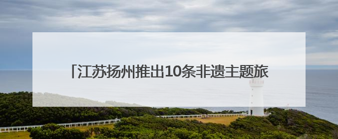 江苏扬州推出10条非遗主题旅游线路 助力非遗融入现代生活