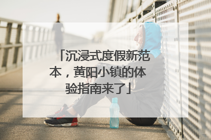 沉浸式度假新范本，黄阳小镇的体验指南来了