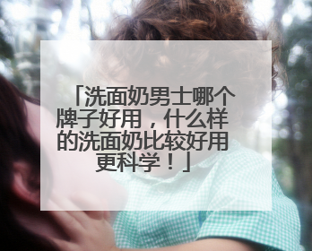 洗面奶男士哪个牌子好用，什么样的洗面奶比较好用更科学！
