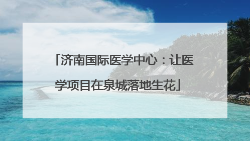 济南国际医学中心：让医学项目在泉城落地生花