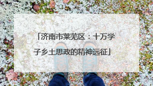 济南市莱芜区：十万学子乡土思政的精神远征