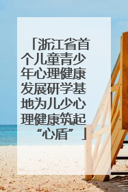 浙江省首个儿童青少年心理健康发展研学基地为儿少心理健康筑起“心盾”