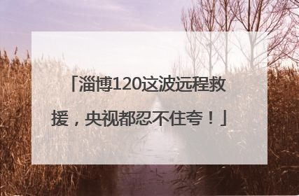 淄博120这波远程救援，央视都忍不住夸！