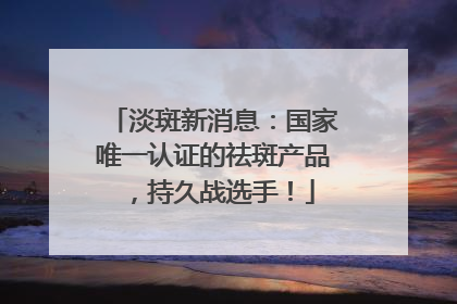 淡斑新消息：国家唯一认证的祛斑产品，持久战选手！