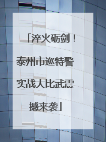 淬火砺剑！泰州市巡特警实战大比武震撼来袭