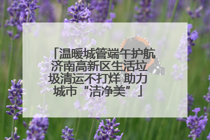 温暖城管端午护航 济南高新区生活垃圾清运不打烊 助力城市“洁净美”
