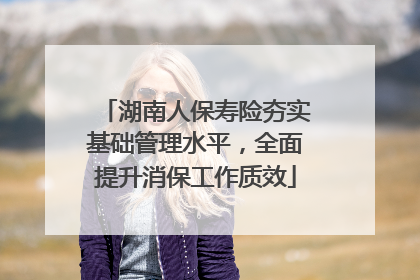 湖南人保寿险夯实基础管理水平，全面提升消保工作质效