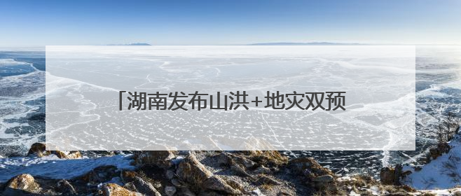湖南发布山洪+地灾双预警！这些地方需要注意